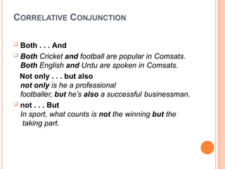CORRELATIVE CONJUNCTION
 Both . . . And
 Both Cricket and football are popular in Comsats.
Both English and Urdu are spoken in Comsats.
Not only . . . but also
not only is he a professional
footballer, but he’s also a successful businessman.
 not . . . But
In sport, what counts is not the winning but the
taking part.
 