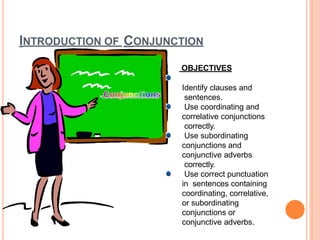 INTRODUCTION OF CONJUNCTION
OBJECTIVES
Identify clauses and
sentences.
Use coordinating and
correlative conjunctions
correctly.
Use subordinating
conjunctions and
conjunctive adverbs
correctly.
Use correct punctuation
in sentences containing
coordinating, correlative,
or subordinating
conjunctions or
conjunctive adverbs.
 