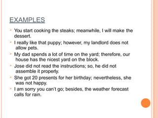 EXAMPLES
 You start cooking the steaks; meanwhile, I will make the
dessert.
 I really like that puppy; however, my landlord does not
allow pets.
 My dad spends a lot of time on the yard; therefore, our
house has the nicest yard on the block.
 Jose did not read the instructions; so, he did not
assemble it properly.
 She got 20 presents for her birthday; nevertheless, she
was not happy.
 I am sorry you can’t go; besides, the weather forecast
calls for rain.
 