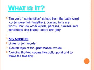 WHAT IS IT?
 The word “ conjunction” coined from the Latin word
conjungere (join together). conjunctions are
words that link other words, phrases, clauses and
sentences, like peanut butter and jelly.

 Key Concept:
 Linker or join words
 Scotch tape of the grammatical words
 Avoiding the text seems like bullet point and to
make the text flow.
 