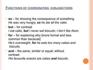 FUNCTIONS OF COORDINATING CONJUNCTIONS
 so – for showing the consequence of something
He was very hungry, so he ate all the cake.
 but – for contrast
I eat cake, but I never eat biscuits; I don’t like them.
 for – for explaining why [more formal and less
common than because]
He’s overweight, for he eats too many cakes and
biscuits.
 and – the same, similar or equal; without
contrast
His favourite snacks are cakes and biscuits.
 