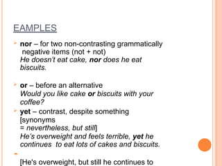 EAMPLES
 nor – for two non-contrasting grammatically
negative items (not + not)
He doesn’t eat cake, nor does he eat
biscuits.
 or – before an alternative
Would you like cake or biscuits with your
coffee?
 yet – contrast, despite something
[synonyms
= nevertheless, but still]
He’s overweight and feels terrible, yet he
continues to eat lots of cakes and biscuits.

[He's overweight, but still he continues to
 