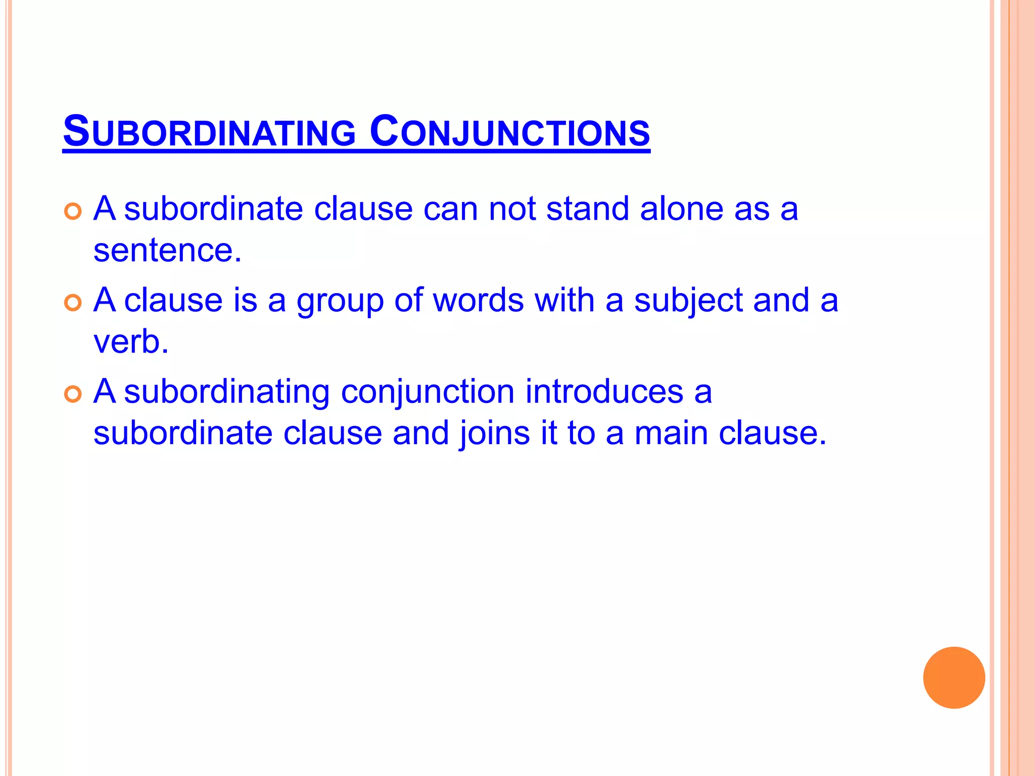SUBORDINATING CONJUNCTIONS
 A subordinate clause can not stand alone as a
sentence.
 A clause is a group of words with a subject and a
verb.
 A subordinating conjunction introduces a
subordinate clause and joins it to a main clause.
 