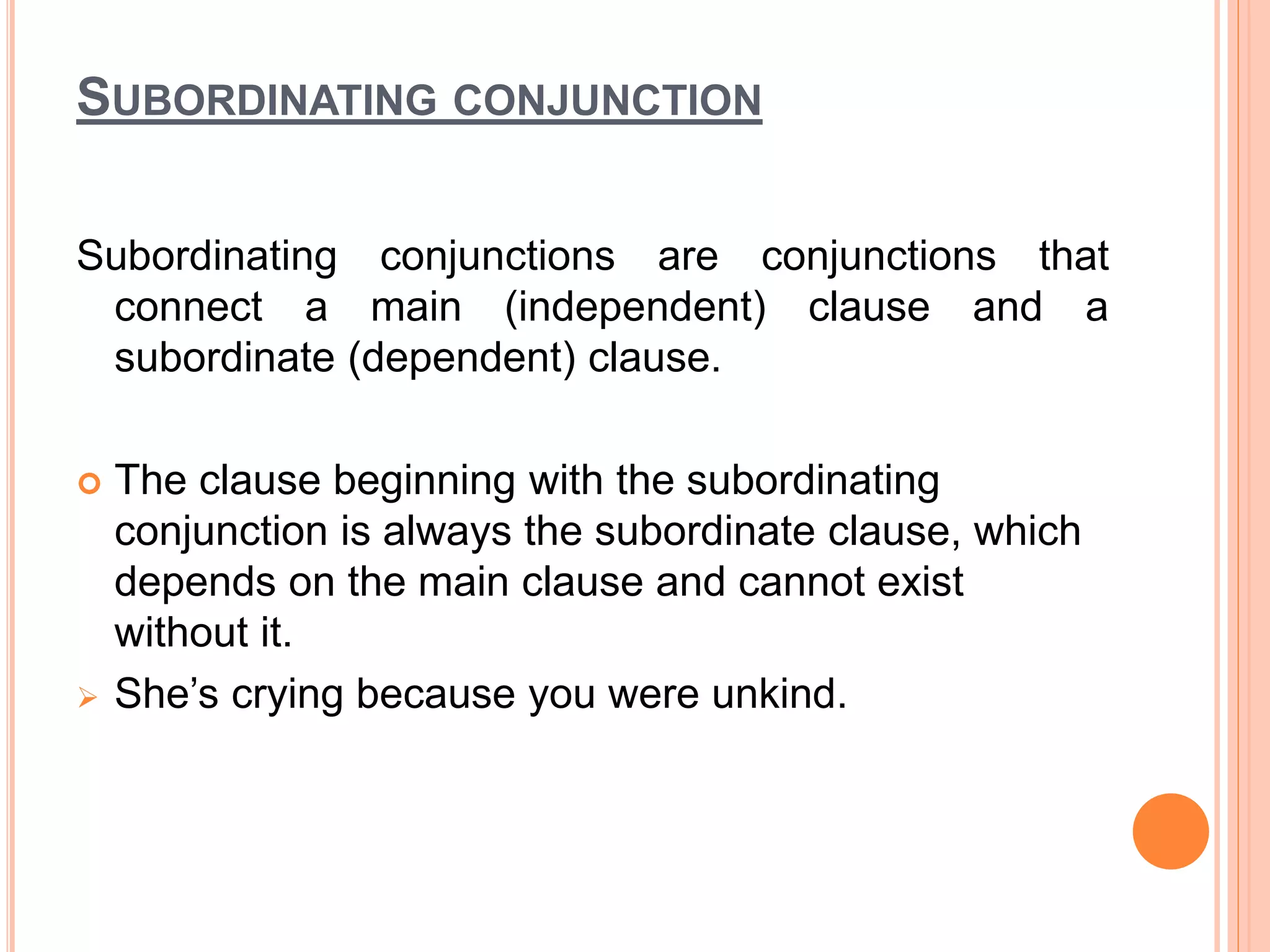 SUBORDINATING CONJUNCTION
Subordinating conjunctions are conjunctions that
connect a main (independent) clause and a
subordinate (dependent) clause.
 The clause beginning with the subordinating
conjunction is always the subordinate clause, which
depends on the main clause and cannot exist
without it.
 She’s crying because you were unkind.
 