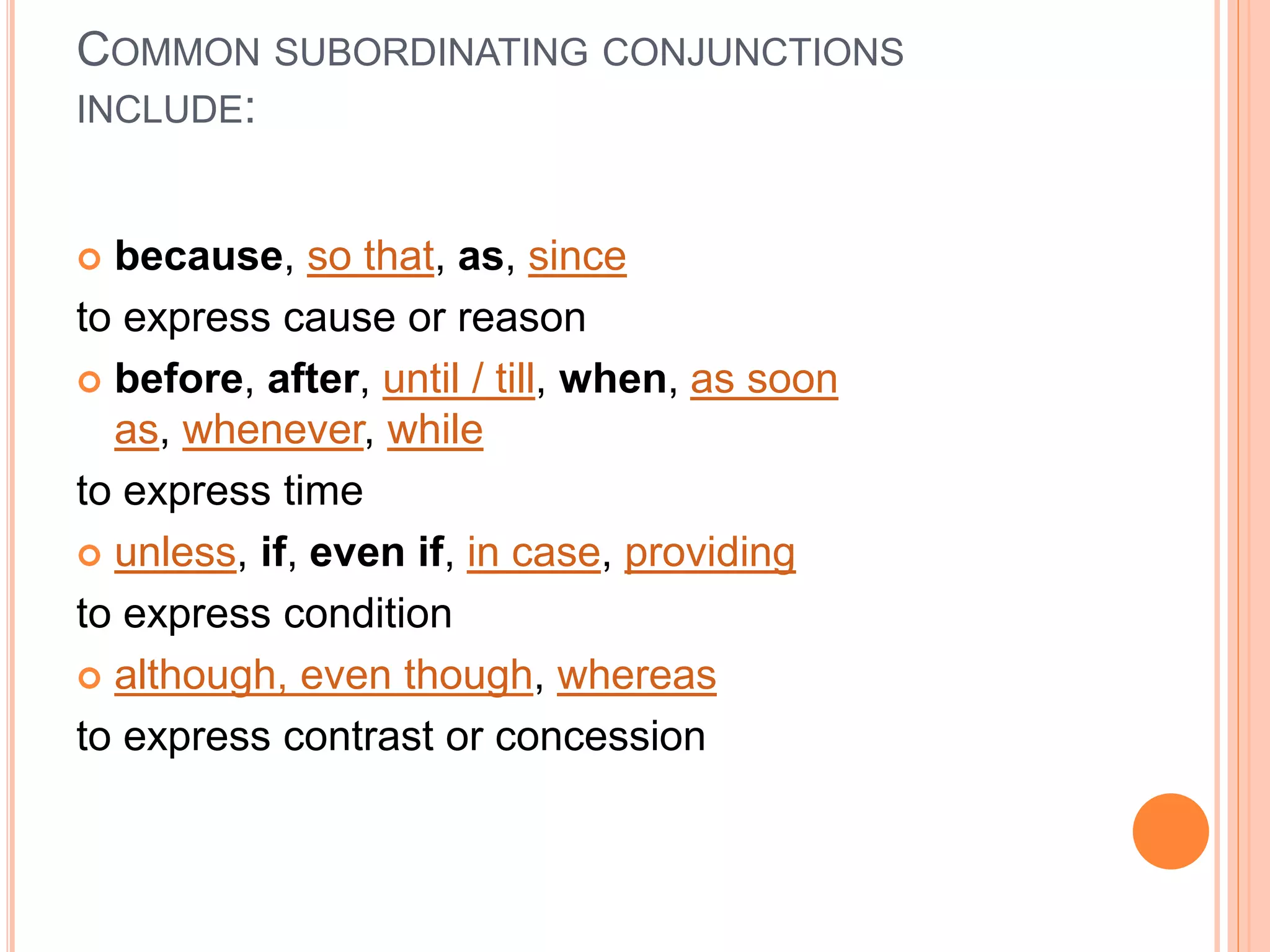 COMMON SUBORDINATING CONJUNCTIONS
INCLUDE:
 because, so that, as, since
to express cause or reason
 before, after, until / till, when, as soon
as, whenever, while
to express time
 unless, if, even if, in case, providing
to express condition
 although, even though, whereas
to express contrast or concession
 