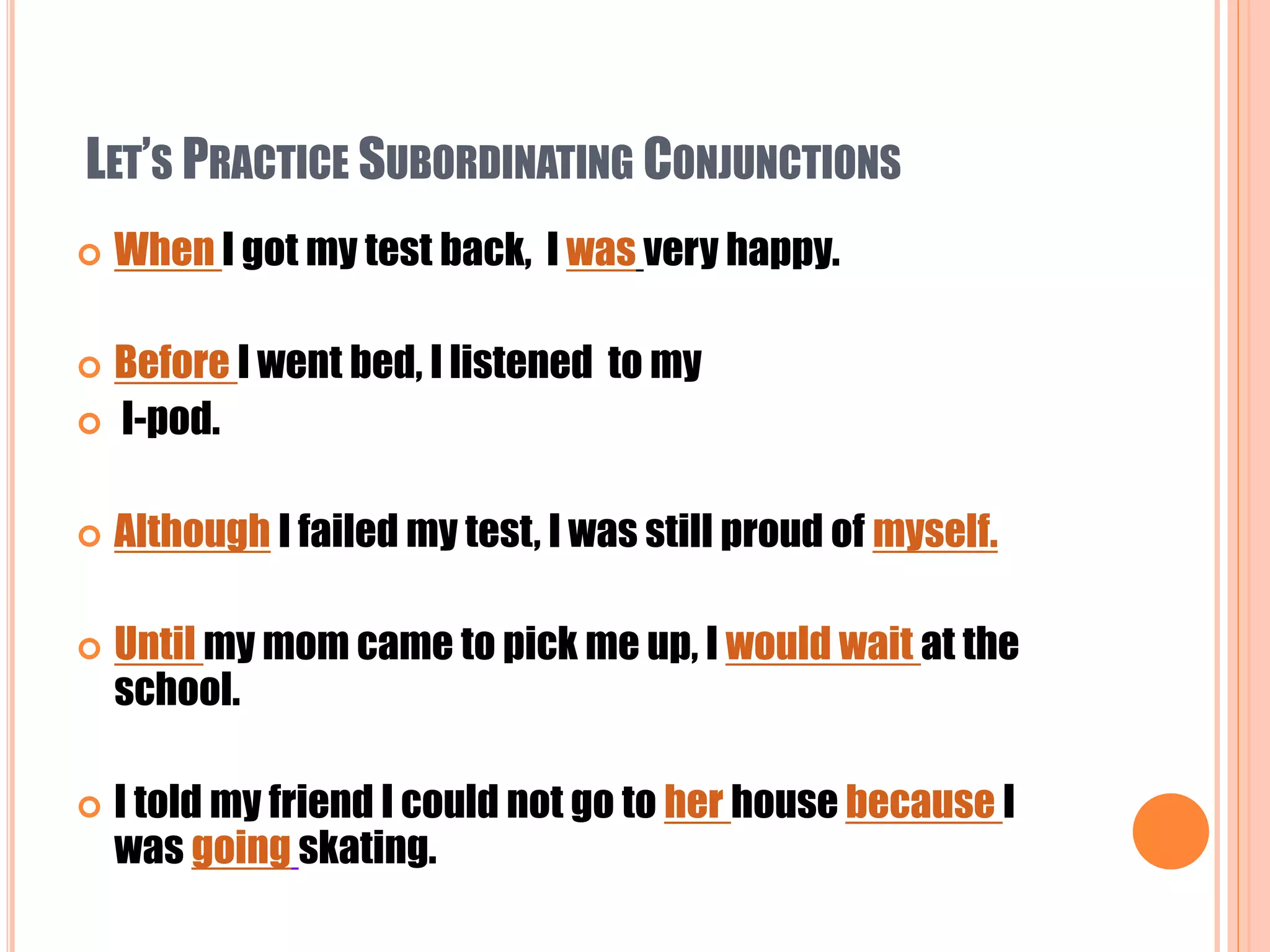 LET’S PRACTICE SUBORDINATING CONJUNCTIONS
 When I got my test back, I was very happy.
 Before I went bed, I listened to my
 I-pod.
 Although I failed my test, I was still proud of myself.
 Until my mom came to pick me up, I would wait at the
school.
 I told my friend I could not go to her house because I
was going skating.
 