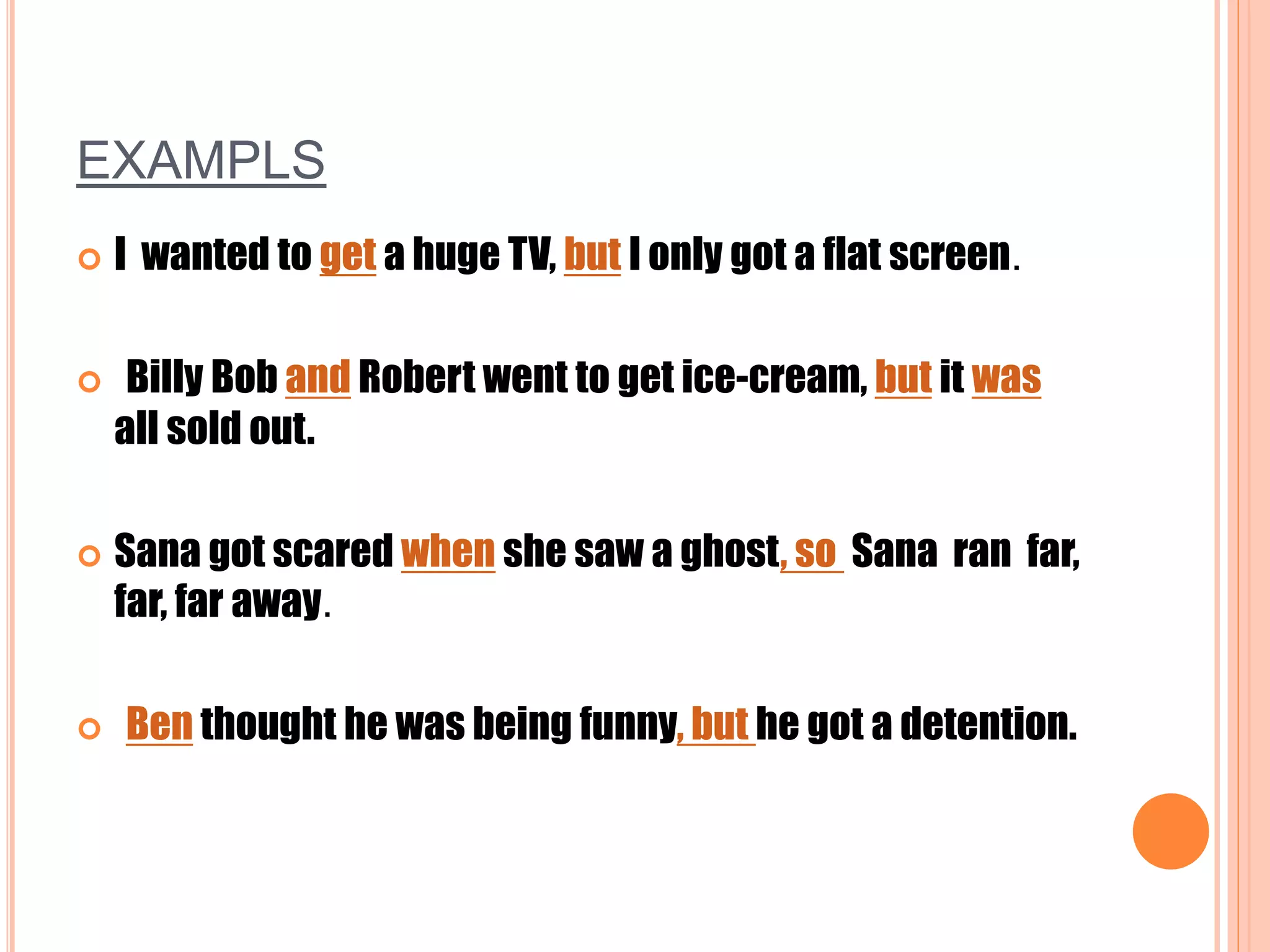EXAMPLS
 I wanted to get a huge TV, but I only got a flat screen.
 Billy Bob and Robert went to get ice-cream, but it was
all sold out.
 Sana got scared when she saw a ghost, so Sana ran far,
far, far away.
 Ben thought he was being funny, but he got a detention.
 