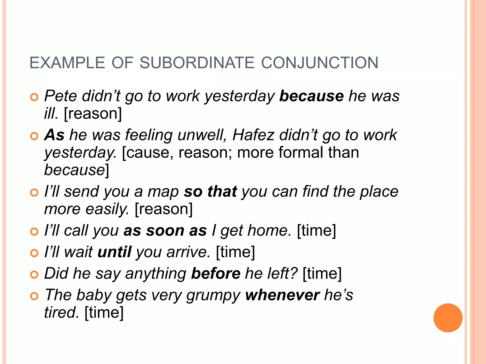 EXAMPLE OF SUBORDINATE CONJUNCTION
 Pete didn’t go to work yesterday because he was
ill. [reason]
 As he was feeling unwell, Hafez didn’t go to work
yesterday. [cause, reason; more formal than
because]
 I’ll send you a map so that you can find the place
more easily. [reason]
 I’ll call you as soon as I get home. [time]
 I’ll wait until you arrive. [time]
 Did he say anything before he left? [time]
 The baby gets very grumpy whenever he’s
tired. [time]
 