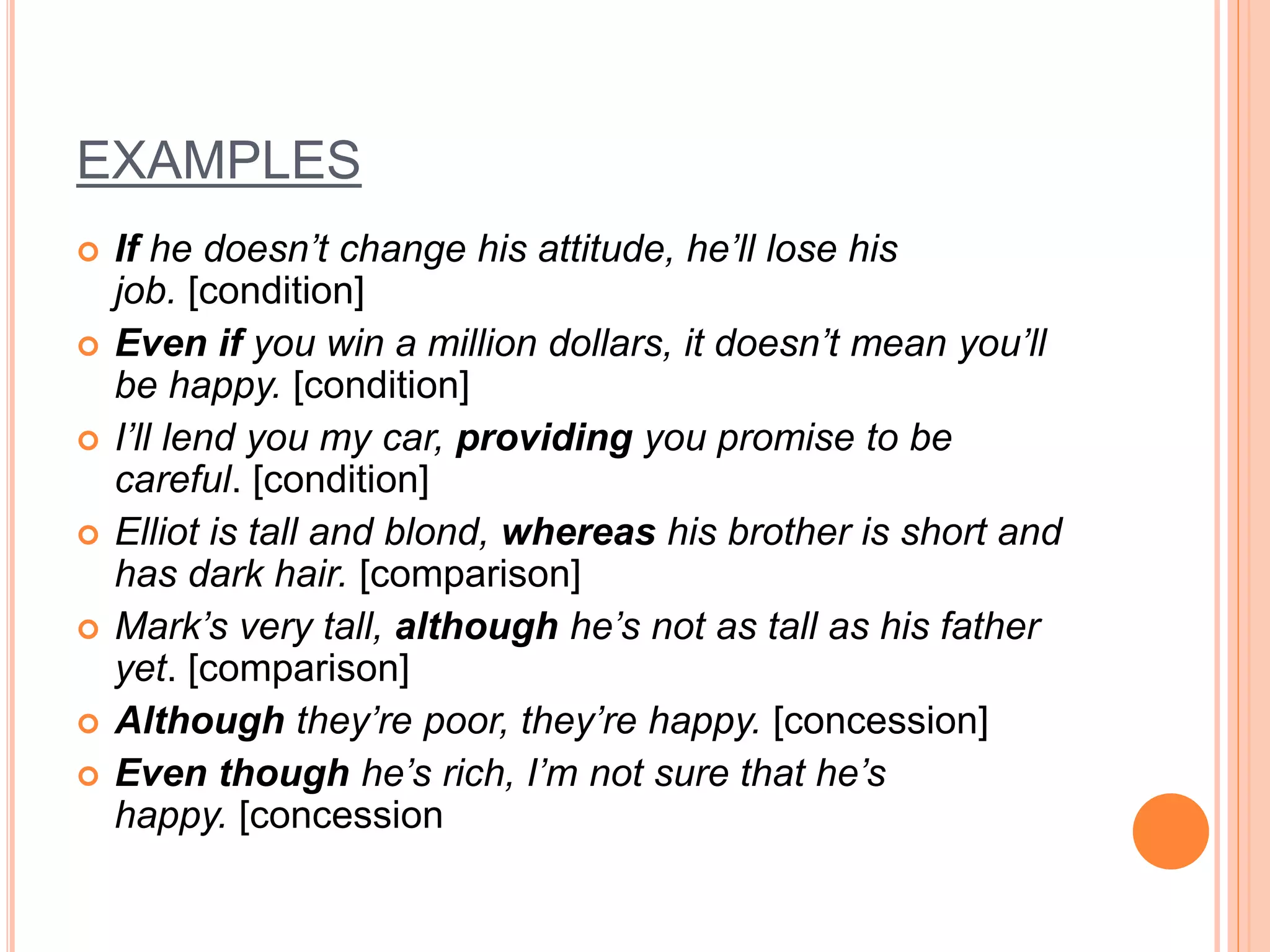 EXAMPLES
 If he doesn’t change his attitude, he’ll lose his
job. [condition]
 Even if you win a million dollars, it doesn’t mean you’ll
be happy. [condition]
 I’ll lend you my car, providing you promise to be
careful. [condition]
 Elliot is tall and blond, whereas his brother is short and
has dark hair. [comparison]
 Mark’s very tall, although he’s not as tall as his father
yet. [comparison]
 Although they’re poor, they’re happy. [concession]
 Even though he’s rich, I’m not sure that he’s
happy. [concession
 