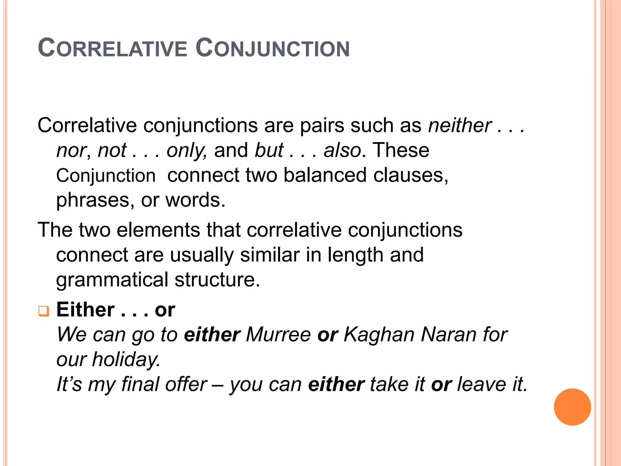 CORRELATIVE CONJUNCTION
Correlative conjunctions are pairs such as neither . . .
nor, not . . . only, and but . . . also. These
Conjunction connect two balanced clauses,
phrases, or words.
The two elements that correlative conjunctions
connect are usually similar in length and
grammatical structure.
 Either . . . or
We can go to either Murree or Kaghan Naran for
our holiday.
It’s my final offer – you can either take it or leave it.
 