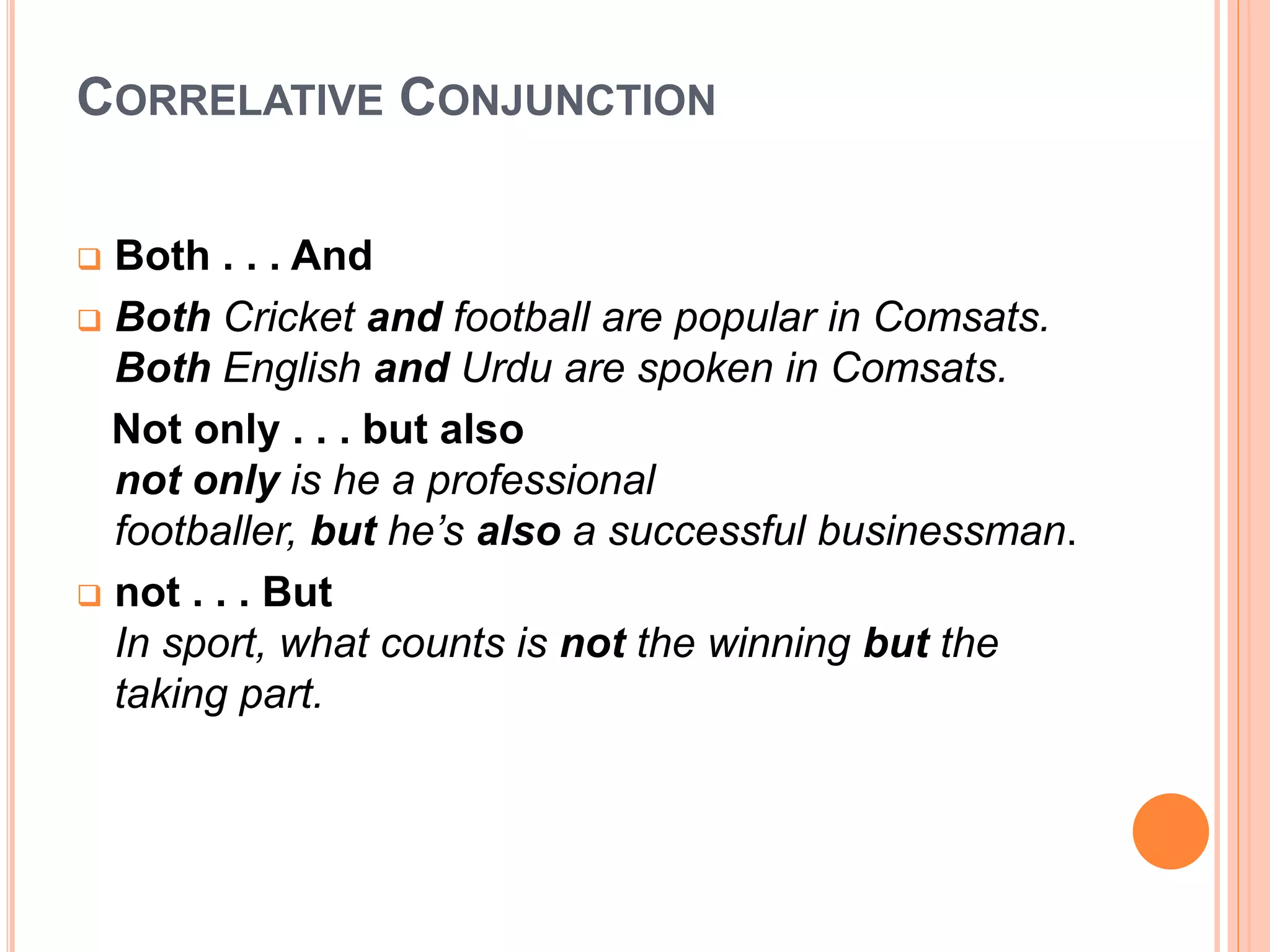 CORRELATIVE CONJUNCTION
 Both . . . And
 Both Cricket and football are popular in Comsats.
Both English and Urdu are spoken in Comsats.
Not only . . . but also
not only is he a professional
footballer, but he’s also a successful businessman.
 not . . . But
In sport, what counts is not the winning but the
taking part.
 