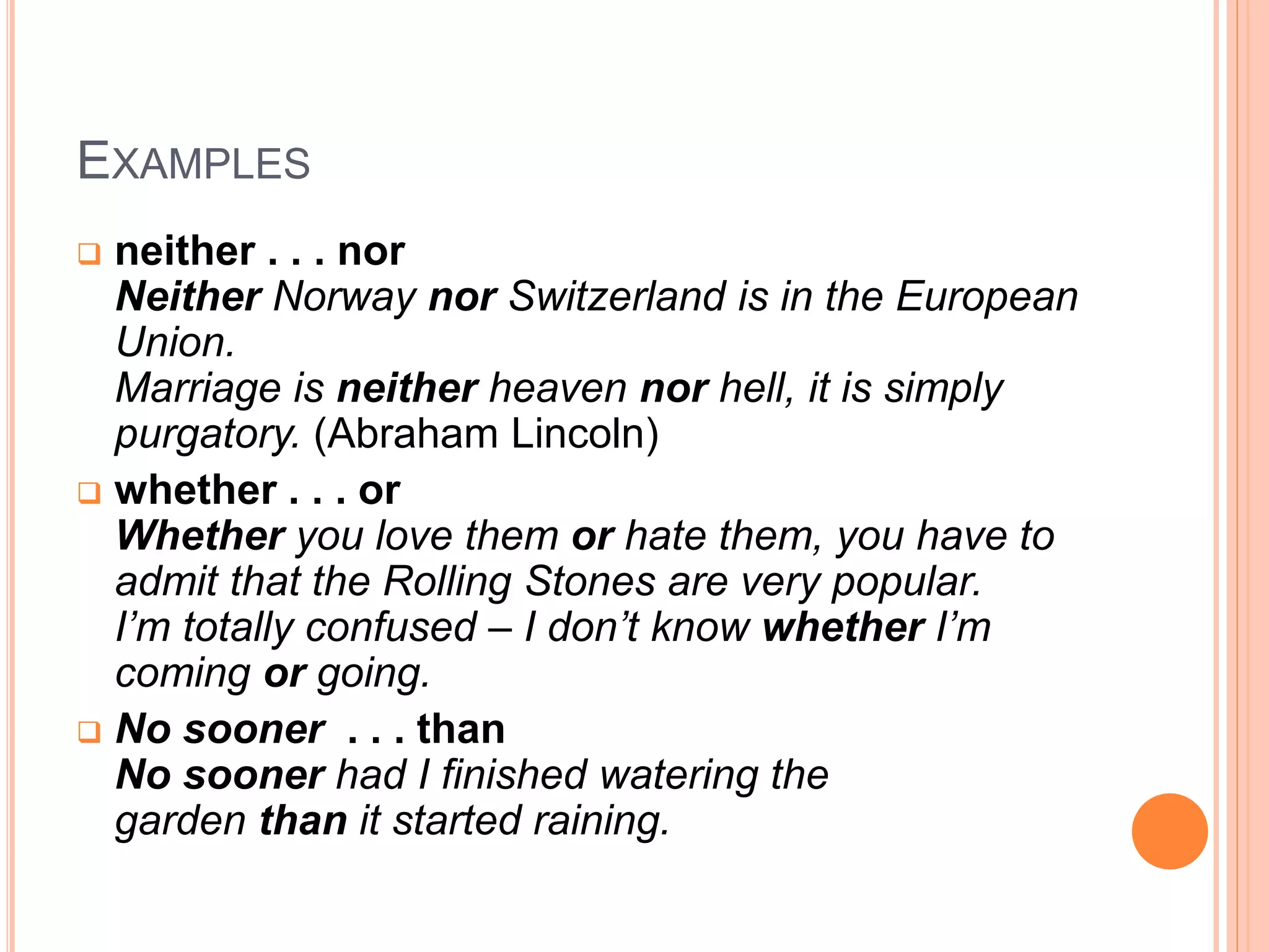 EXAMPLES
 neither . . . nor
Neither Norway nor Switzerland is in the European
Union.
Marriage is neither heaven nor hell, it is simply
purgatory. (Abraham Lincoln)
 whether . . . or
Whether you love them or hate them, you have to
admit that the Rolling Stones are very popular.
I’m totally confused – I don’t know whether I’m
coming or going.
 No sooner . . . than
No sooner had I finished watering the
garden than it started raining.
 