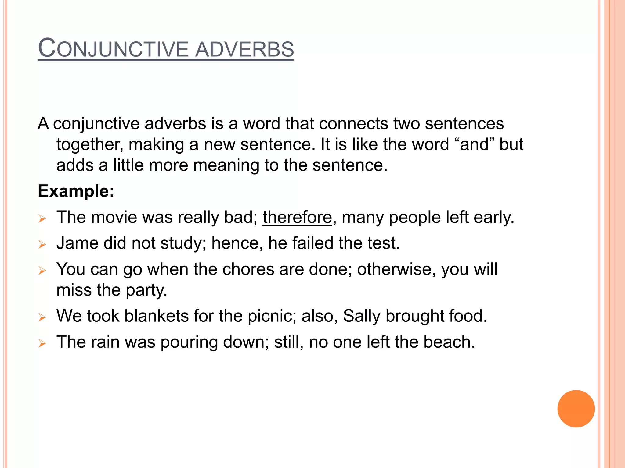 CONJUNCTIVE ADVERBS
A conjunctive adverbs is a word that connects two sentences
together, making a new sentence. It is like the word “and” but
adds a little more meaning to the sentence.
Example:
 The movie was really bad; therefore, many people left early.
 Jame did not study; hence, he failed the test.
 You can go when the chores are done; otherwise, you will
miss the party.
 We took blankets for the picnic; also, Sally brought food.
 The rain was pouring down; still, no one left the beach.
 