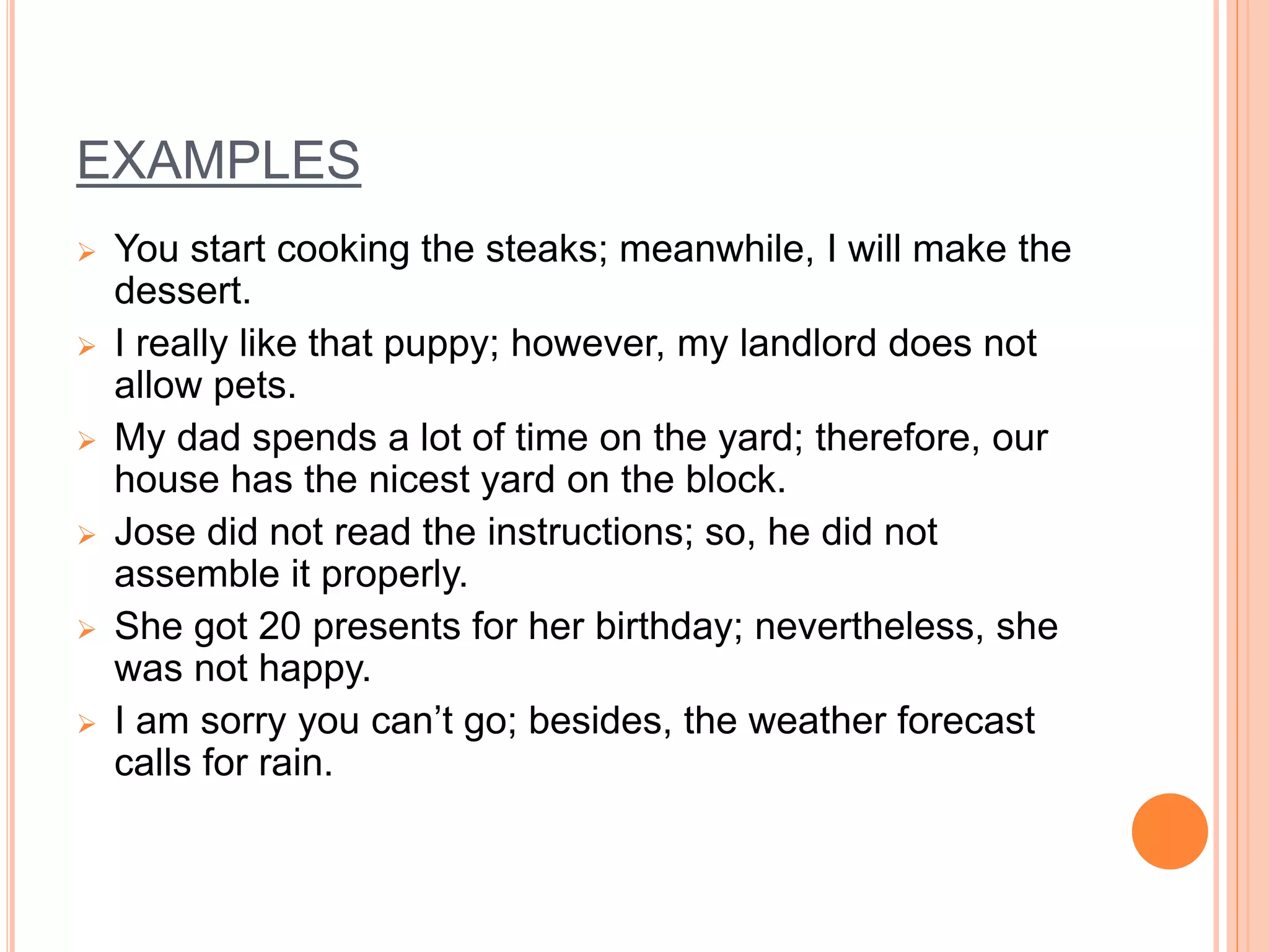 EXAMPLES
 You start cooking the steaks; meanwhile, I will make the
dessert.
 I really like that puppy; however, my landlord does not
allow pets.
 My dad spends a lot of time on the yard; therefore, our
house has the nicest yard on the block.
 Jose did not read the instructions; so, he did not
assemble it properly.
 She got 20 presents for her birthday; nevertheless, she
was not happy.
 I am sorry you can’t go; besides, the weather forecast
calls for rain.
 