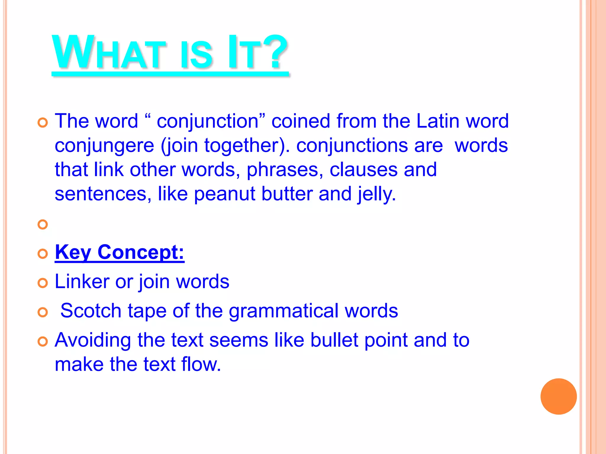 WHAT IS IT?
 The word “ conjunction” coined from the Latin word
conjungere (join together). conjunctions are words
that link other words, phrases, clauses and
sentences, like peanut butter and jelly.

 Key Concept:
 Linker or join words
 Scotch tape of the grammatical words
 Avoiding the text seems like bullet point and to
make the text flow.
 