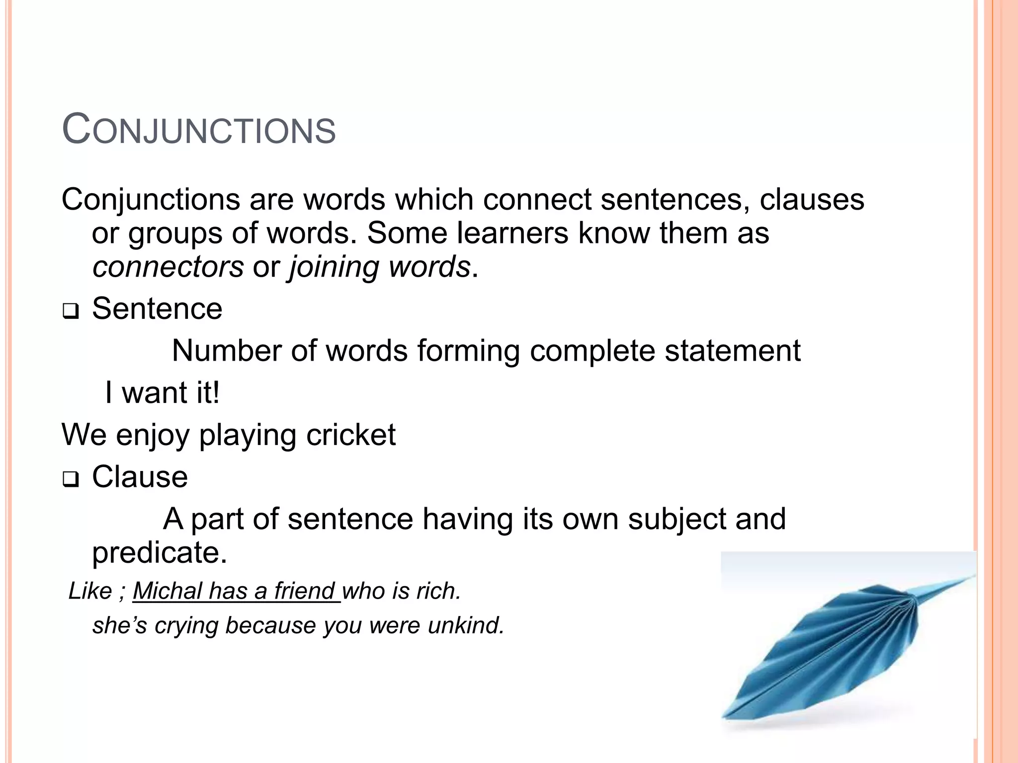 CONJUNCTIONS
Conjunctions are words which connect sentences, clauses
or groups of words. Some learners know them as
connectors or joining words.
 Sentence
Number of words forming complete statement
I want it!
We enjoy playing cricket
 Clause
A part of sentence having its own subject and
predicate.
Like ; Michal has a friend who is rich.
she’s crying because you were unkind.
 