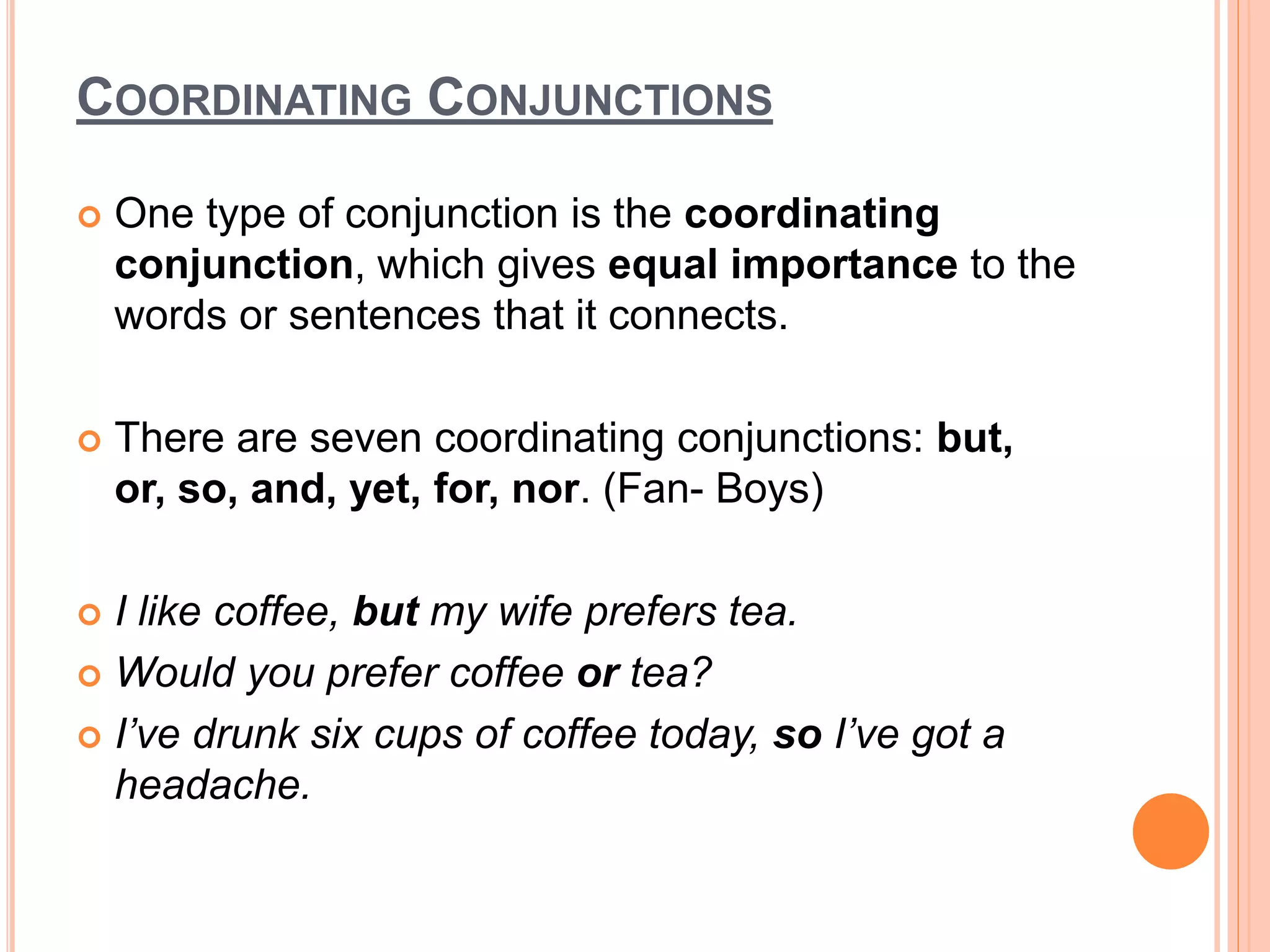 COORDINATING CONJUNCTIONS
 One type of conjunction is the coordinating
conjunction, which gives equal importance to the
words or sentences that it connects.
 There are seven coordinating conjunctions: but,
or, so, and, yet, for, nor. (Fan- Boys)
 I like coffee, but my wife prefers tea.
 Would you prefer coffee or tea?
 I’ve drunk six cups of coffee today, so I’ve got a
headache.
 