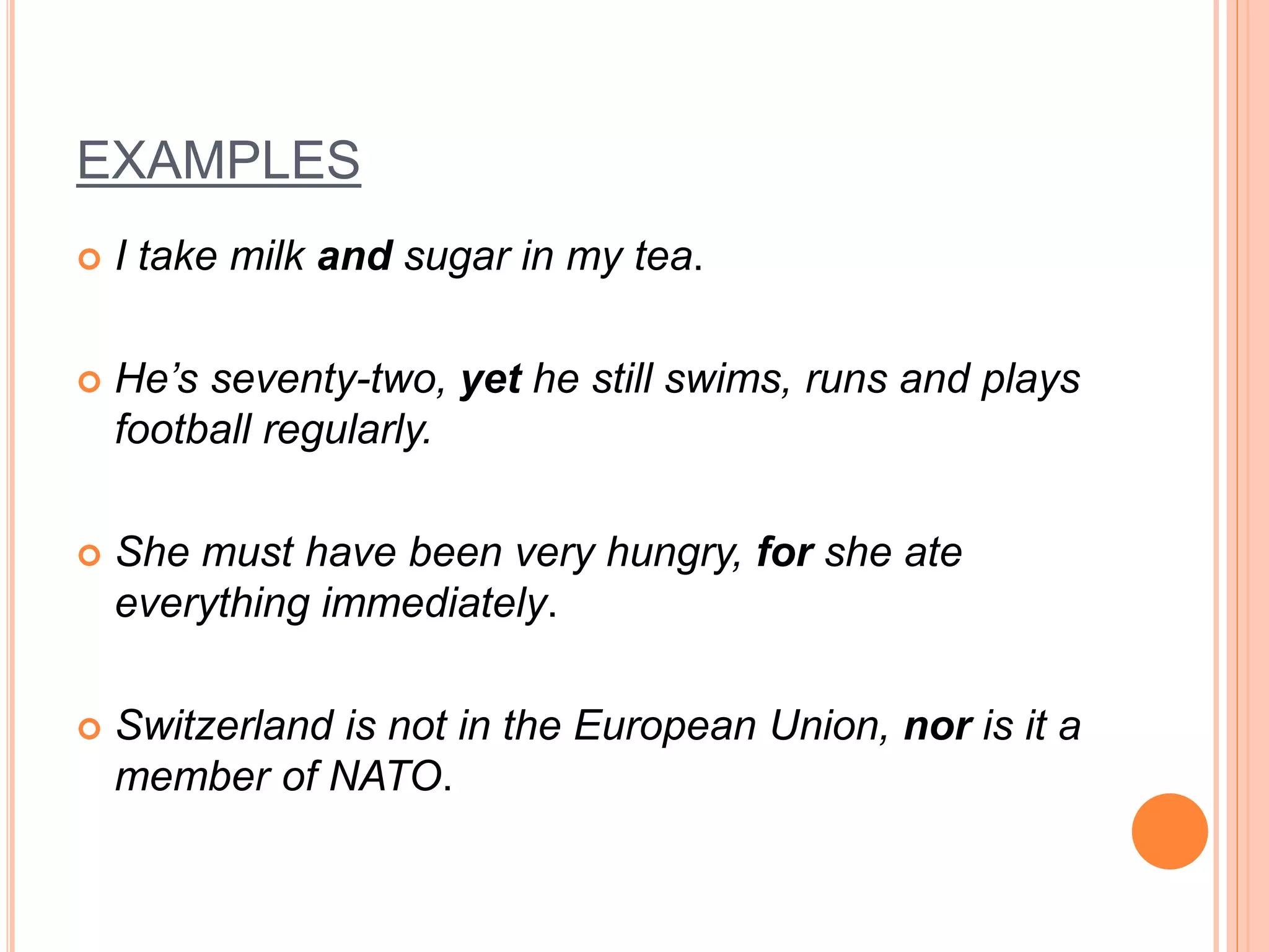 EXAMPLES
 I take milk and sugar in my tea.
 He’s seventy-two, yet he still swims, runs and plays
football regularly.
 She must have been very hungry, for she ate
everything immediately.
 Switzerland is not in the European Union, nor is it a
member of NATO.
 