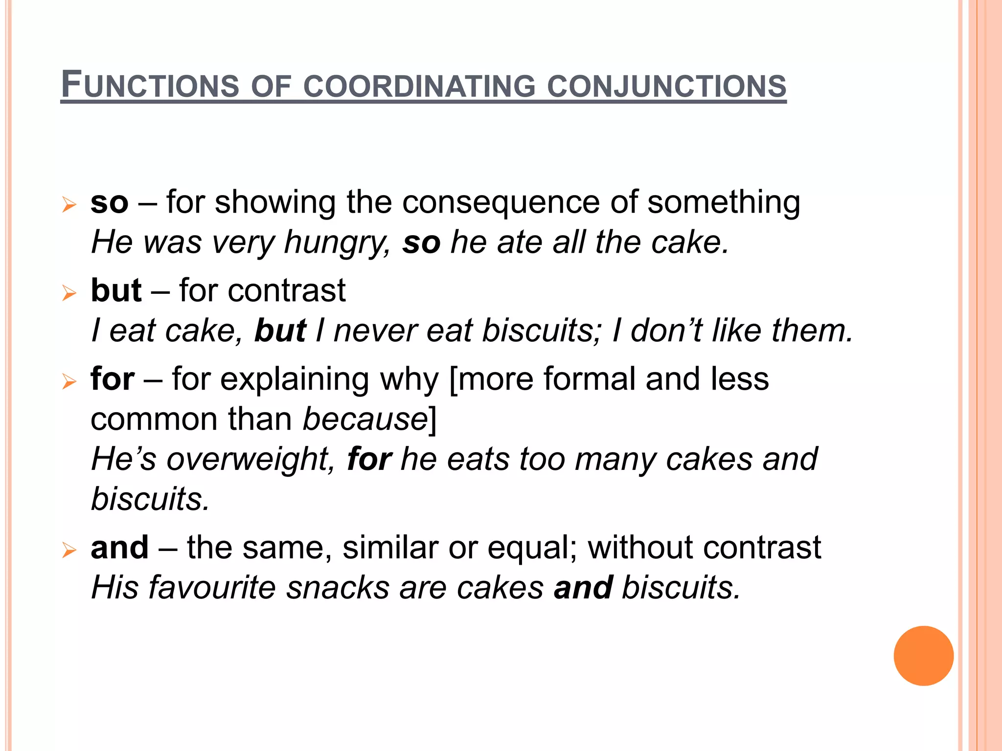 FUNCTIONS OF COORDINATING CONJUNCTIONS
 so – for showing the consequence of something
He was very hungry, so he ate all the cake.
 but – for contrast
I eat cake, but I never eat biscuits; I don’t like them.
 for – for explaining why [more formal and less
common than because]
He’s overweight, for he eats too many cakes and
biscuits.
 and – the same, similar or equal; without contrast
His favourite snacks are cakes and biscuits.
 