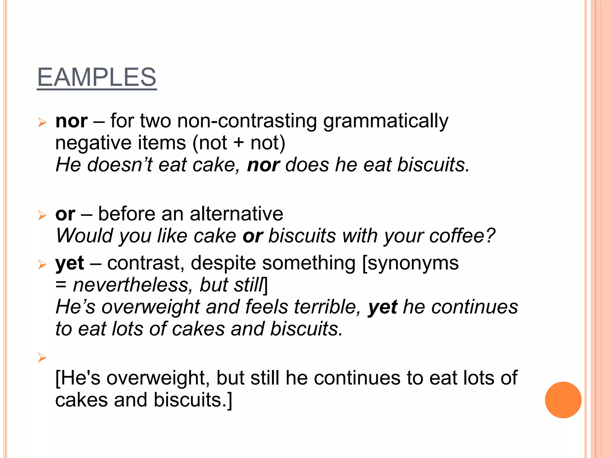 EAMPLES
 nor – for two non-contrasting grammatically
negative items (not + not)
He doesn’t eat cake, nor does he eat biscuits.
 or – before an alternative
Would you like cake or biscuits with your coffee?
 yet – contrast, despite something [synonyms
= nevertheless, but still]
He’s overweight and feels terrible, yet he continues
to eat lots of cakes and biscuits.

[He's overweight, but still he continues to eat lots of
cakes and biscuits.]
 