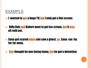 EXAMPLS
 I wanted to get a huge TV, but I only got a flat screen.
 Billy Bob and Robert went to get ice-cream, but it was
all sold out.
 Sana got scared when she saw a ghost, so Sana ran far,
far, far away.
 Ben thought he was being funny, but he got a detention.
 