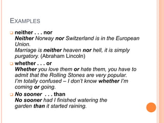 EXAMPLES
 neither . . . nor
Neither Norway nor Switzerland is in the European
Union.
Marriage is neither heaven nor hell, it is simply
purgatory. (Abraham Lincoln)
 whether . . . or
Whether you love them or hate them, you have to
admit that the Rolling Stones are very popular.
I’m totally confused – I don’t know whether I’m
coming or going.
 No sooner . . . than
No sooner had I finished watering the
garden than it started raining.
 