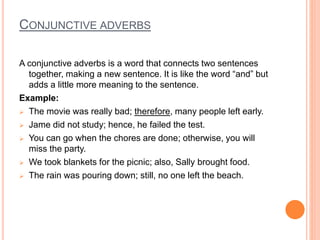 CONJUNCTIVE ADVERBS
A conjunctive adverbs is a word that connects two sentences
together, making a new sentence. It is like the word “and” but
adds a little more meaning to the sentence.
Example:
 The movie was really bad; therefore, many people left early.
 Jame did not study; hence, he failed the test.
 You can go when the chores are done; otherwise, you will
miss the party.
 We took blankets for the picnic; also, Sally brought food.
 The rain was pouring down; still, no one left the beach.
 