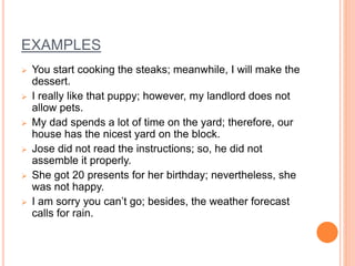 EXAMPLES
 You start cooking the steaks; meanwhile, I will make the
dessert.
 I really like that puppy; however, my landlord does not
allow pets.
 My dad spends a lot of time on the yard; therefore, our
house has the nicest yard on the block.
 Jose did not read the instructions; so, he did not
assemble it properly.
 She got 20 presents for her birthday; nevertheless, she
was not happy.
 I am sorry you can’t go; besides, the weather forecast
calls for rain.
 