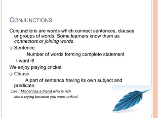 CONJUNCTIONS
Conjunctions are words which connect sentences, clauses
or groups of words. Some learners know them as
connectors or joining words.
 Sentence
Number of words forming complete statement
I want it!
We enjoy playing cricket
 Clause
A part of sentence having its own subject and
predicate.
Like ; Michal has a friend who is rich.
she’s crying because you were unkind.
 