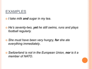 EXAMPLES
 I take milk and sugar in my tea.
 He’s seventy-two, yet he still swims, runs and plays
football regularly.
 She must have been very hungry, for she ate
everything immediately.
 Switzerland is not in the European Union, nor is it a
member of NATO.
 