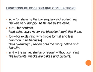 FUNCTIONS OF COORDINATING CONJUNCTIONS
 so – for showing the consequence of something
He was very hungry, so he ate all the cake.
 but – for contrast
I eat cake, but I never eat biscuits; I don’t like them.
 for – for explaining why [more formal and less
common than because]
He’s overweight, for he eats too many cakes and
biscuits.
 and – the same, similar or equal; without contrast
His favourite snacks are cakes and biscuits.
 