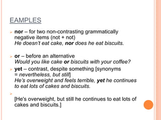 EAMPLES
 nor – for two non-contrasting grammatically
negative items (not + not)
He doesn’t eat cake, nor does he eat biscuits.
 or – before an alternative
Would you like cake or biscuits with your coffee?
 yet – contrast, despite something [synonyms
= nevertheless, but still]
He’s overweight and feels terrible, yet he continues
to eat lots of cakes and biscuits.

[He's overweight, but still he continues to eat lots of
cakes and biscuits.]
 