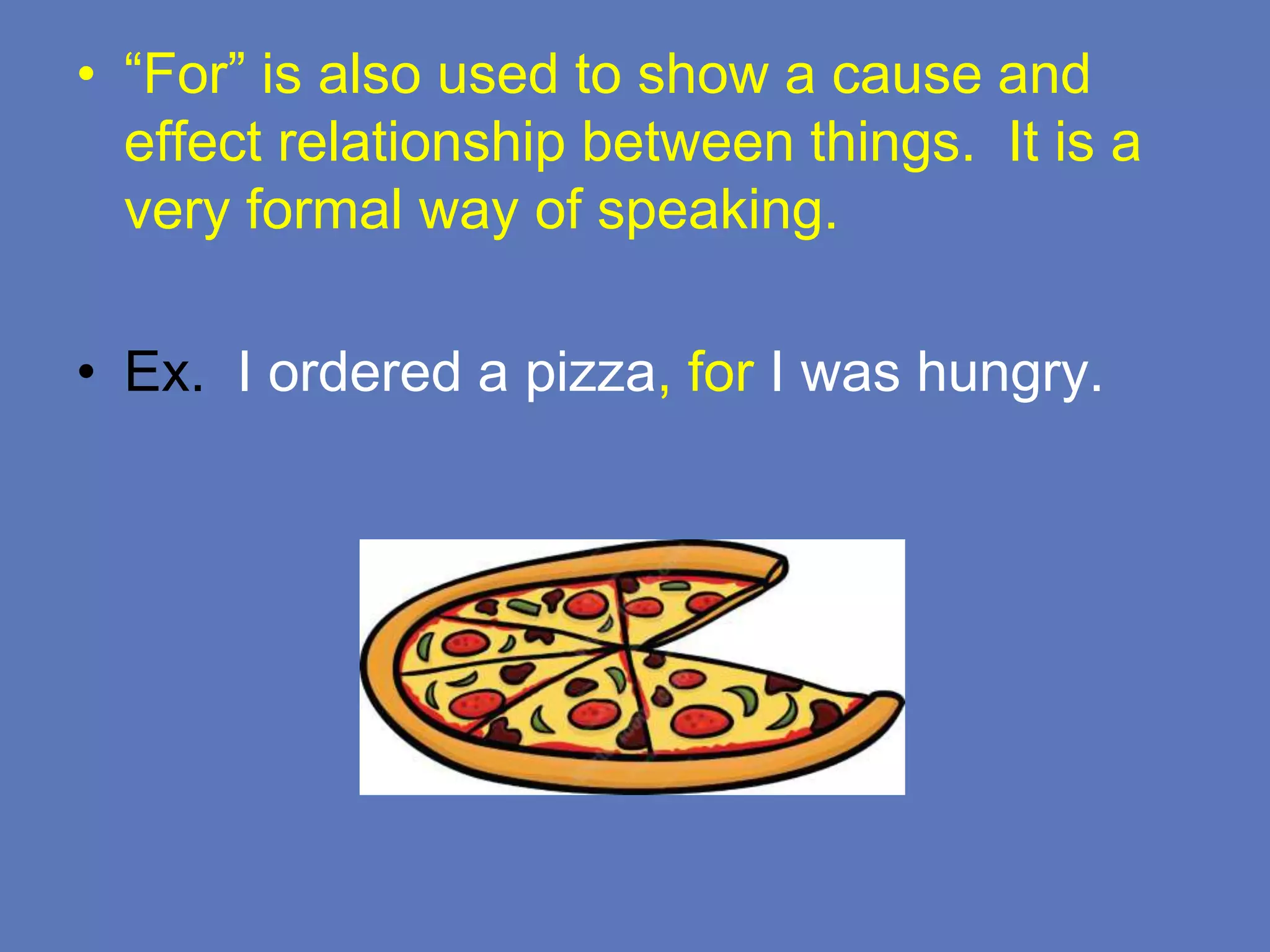 • “For” is also used to show a cause and
effect relationship between things. It is a
very formal way of speaking.
• Ex. I ordered a pizza, for I was hungry.
 