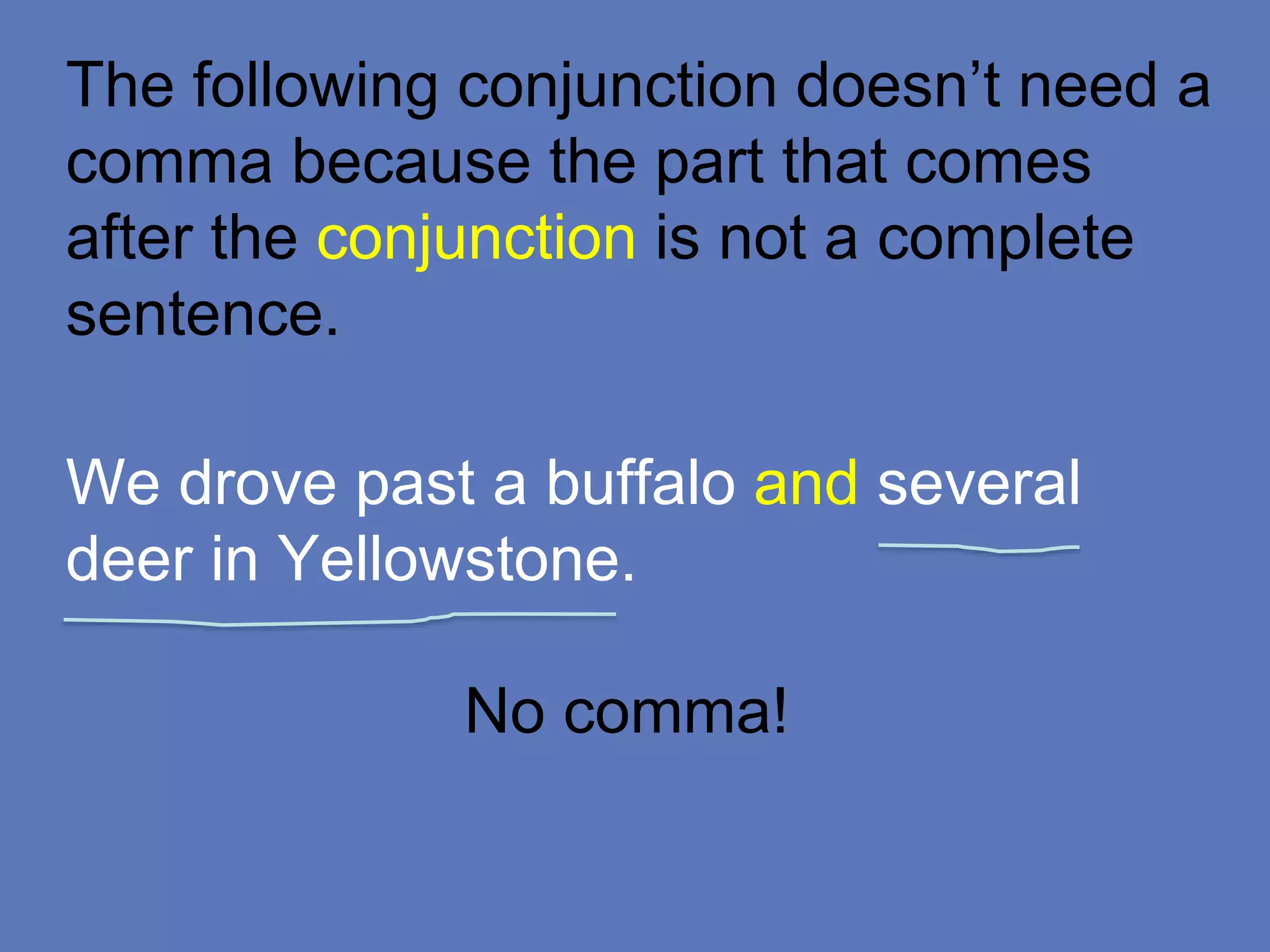 The following conjunction doesn’t need a
comma because the part that comes
after the conjunction is not a complete
sentence.
We drove past a buffalo and several
deer in Yellowstone.
No comma!
 