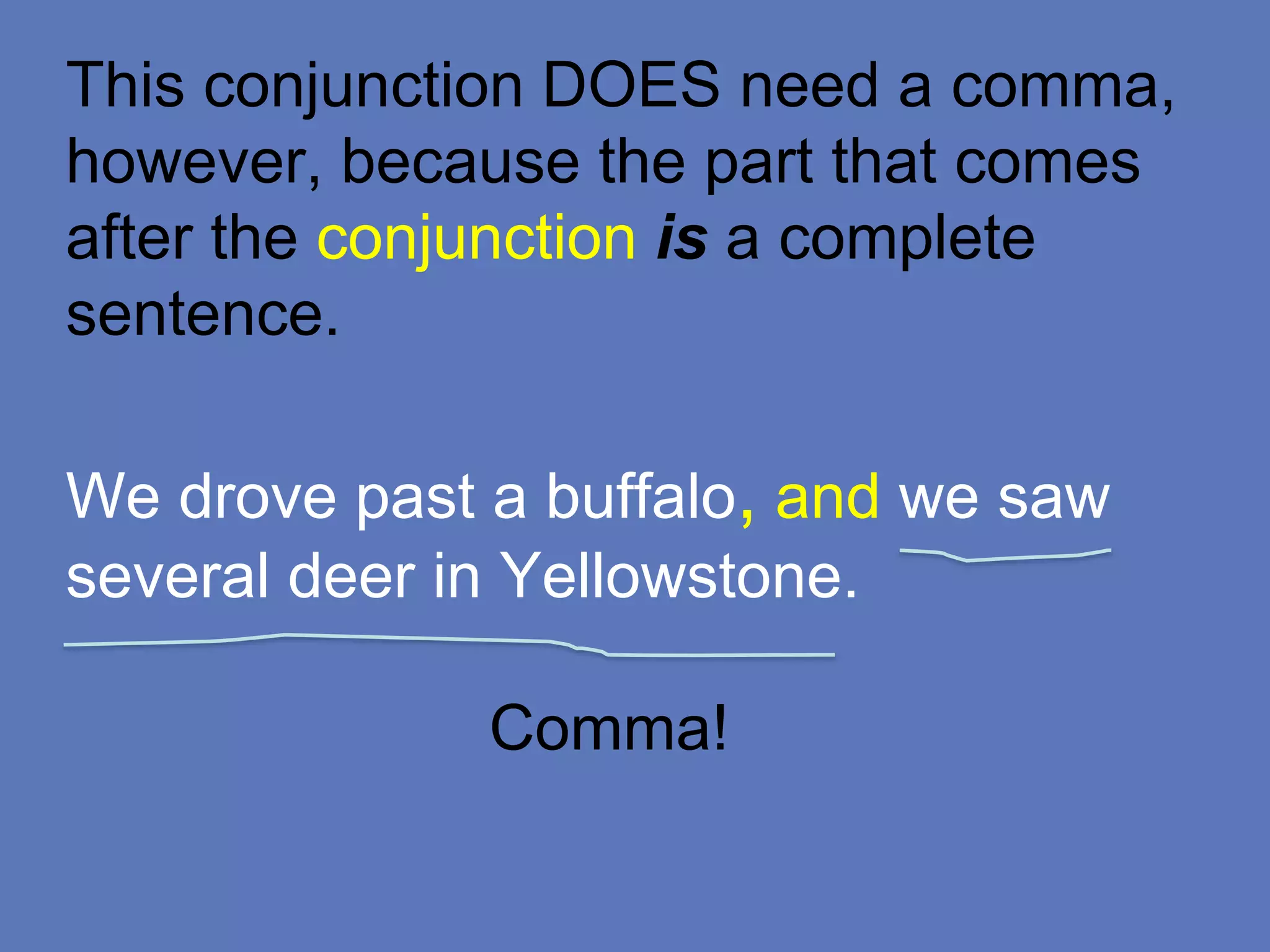 This conjunction DOES need a comma,
however, because the part that comes
after the conjunction is a complete
sentence.
We drove past a buffalo, and we saw
several deer in Yellowstone.
Comma!
 