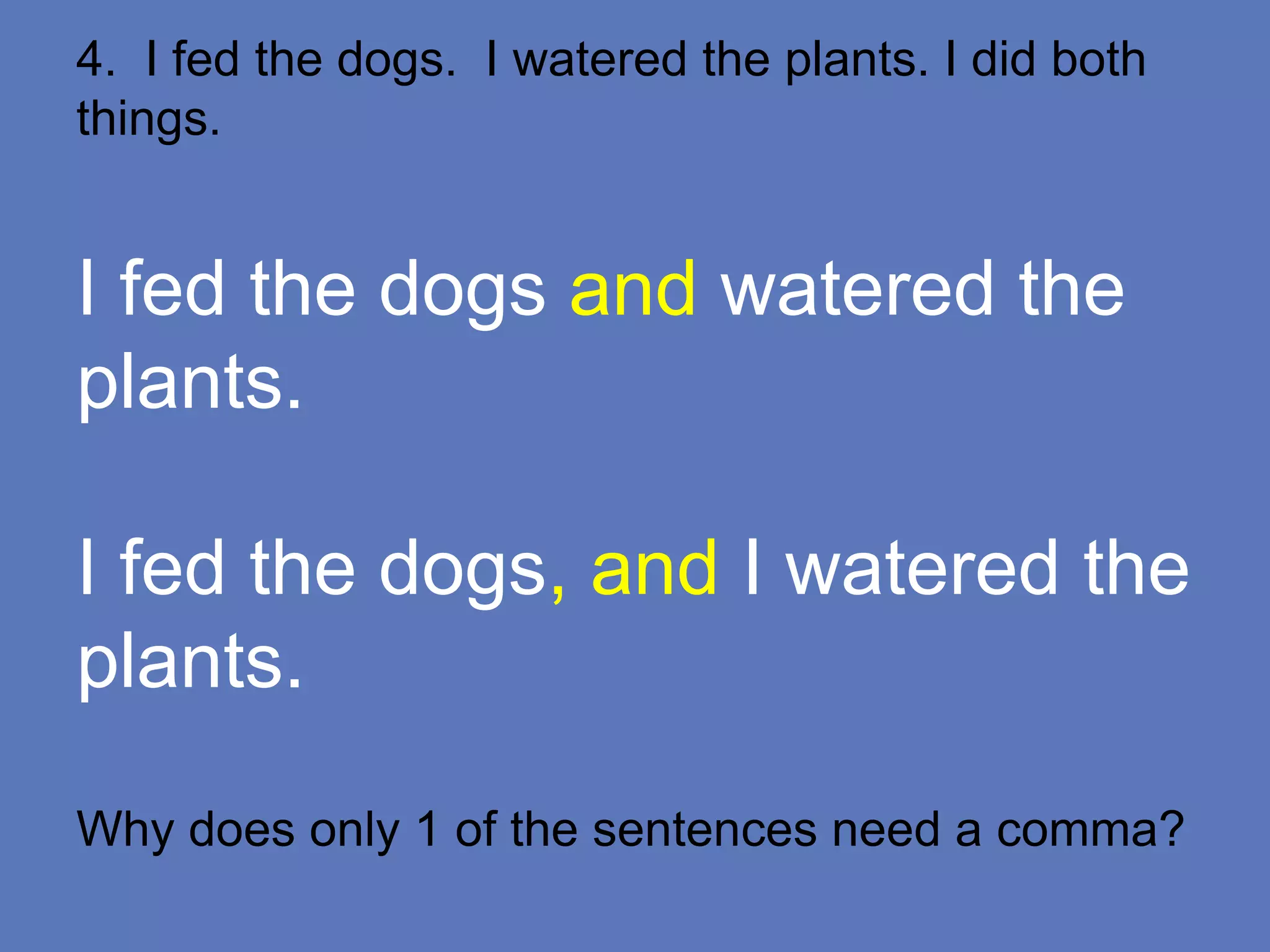 4. I fed the dogs. I watered the plants. I did both
things.
I fed the dogs and watered the
plants.
I fed the dogs, and I watered the
plants.
Why does only 1 of the sentences need a comma?
 
