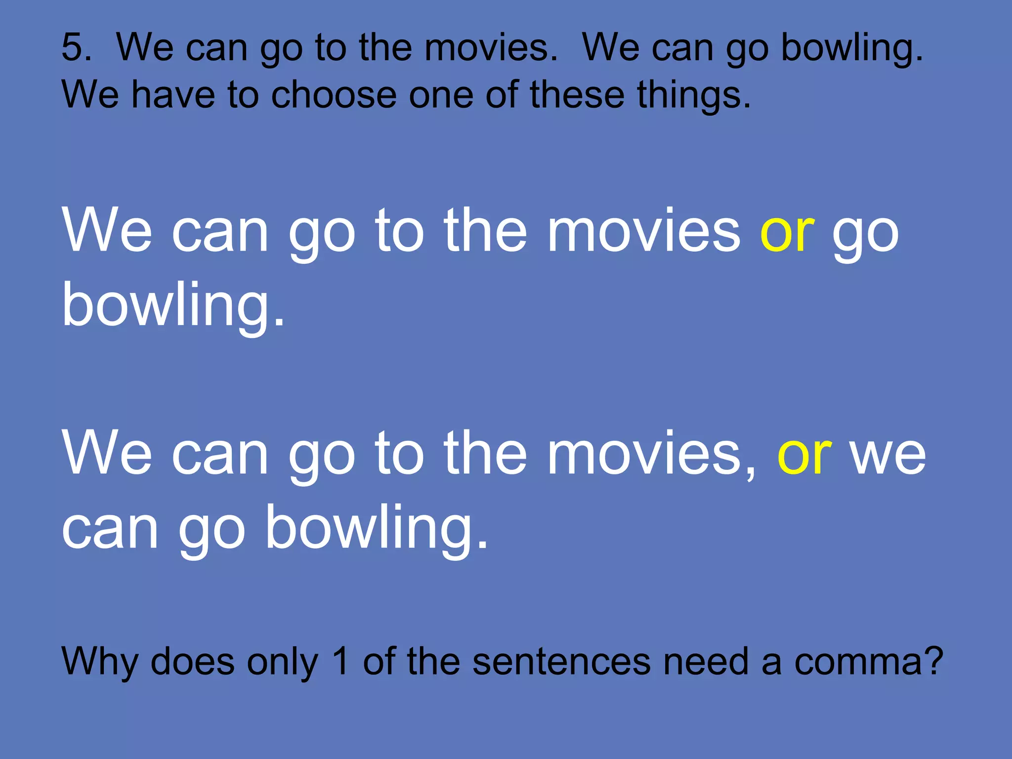 5. We can go to the movies. We can go bowling.
We have to choose one of these things.
We can go to the movies or go
bowling.
We can go to the movies, or we
can go bowling.
Why does only 1 of the sentences need a comma?
 
