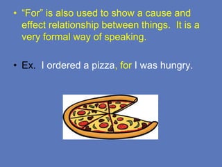 • “For” is also used to show a cause and
effect relationship between things. It is a
very formal way of speaking.
• Ex. I ordered a pizza, for I was hungry.
 