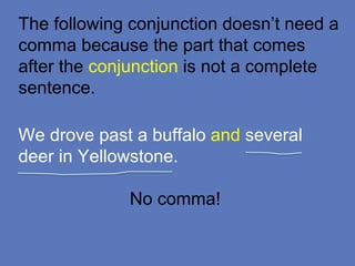 The following conjunction doesn’t need a
comma because the part that comes
after the conjunction is not a complete
sentence.
We drove past a buffalo and several
deer in Yellowstone.
No comma!
 