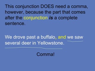 This conjunction DOES need a comma,
however, because the part that comes
after the conjunction is a complete
sentence.
We drove past a buffalo, and we saw
several deer in Yellowstone.
Comma!
 