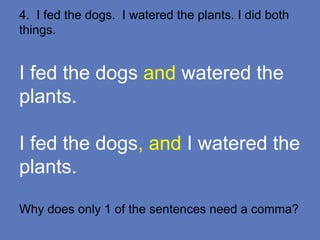 4. I fed the dogs. I watered the plants. I did both
things.
I fed the dogs and watered the
plants.
I fed the dogs, and I watered the
plants.
Why does only 1 of the sentences need a comma?
 