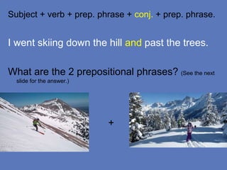 Subject + verb + prep. phrase + conj. + prep. phrase.
I went skiing down the hill and past the trees.
What are the 2 prepositional phrases? (See the next
slide for the answer.)
+
 