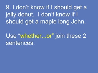 9. I don’t know if I should get a
jelly donut. I don’t know if I
should get a maple long John.
Use “whether...or” join these 2
sentences.
 