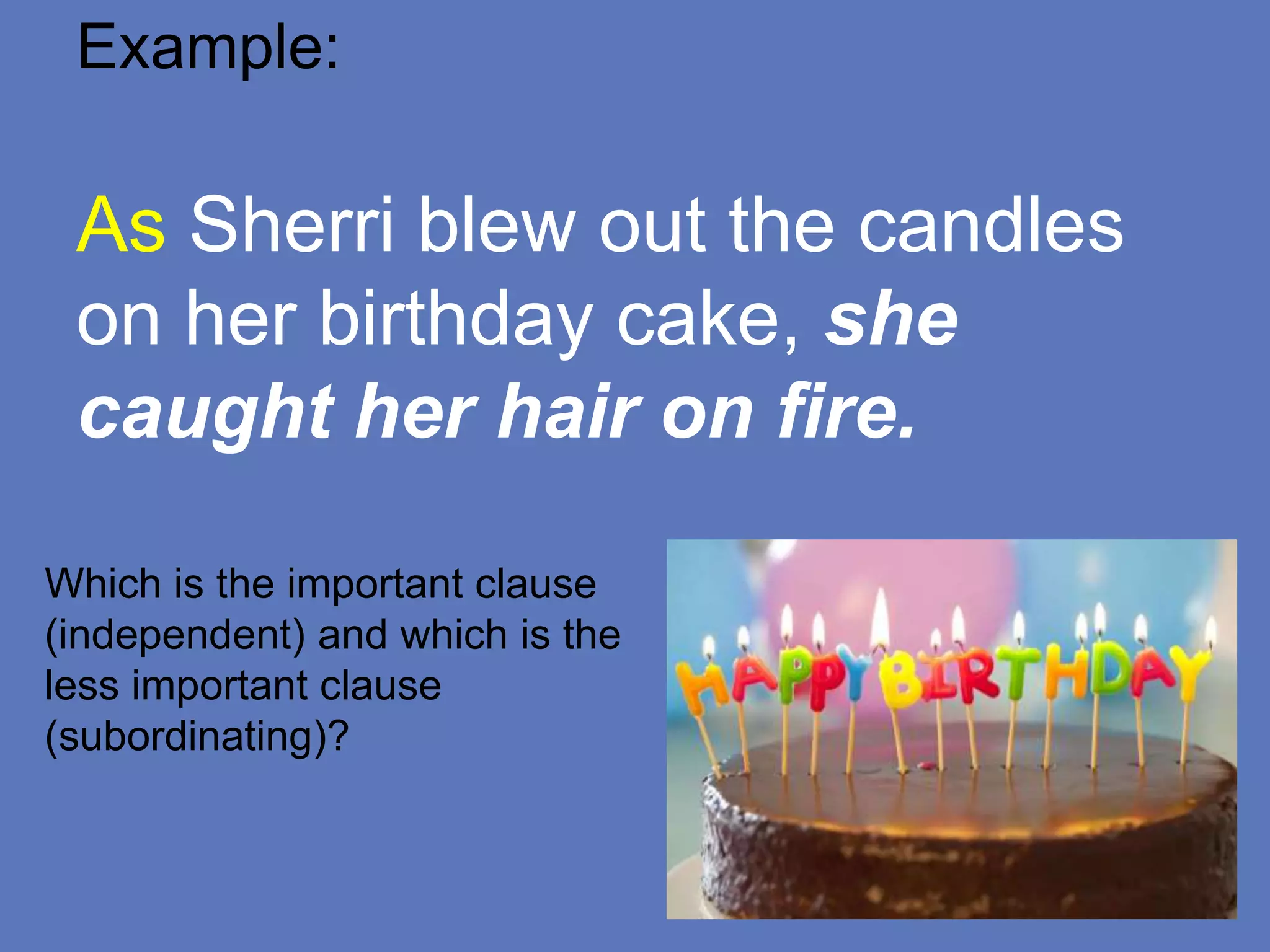 Example:
As Sherri blew out the candles
on her birthday cake, she
caught her hair on fire.
Which is the important clause
(independent) and which is the
less important clause
(subordinating)?
 