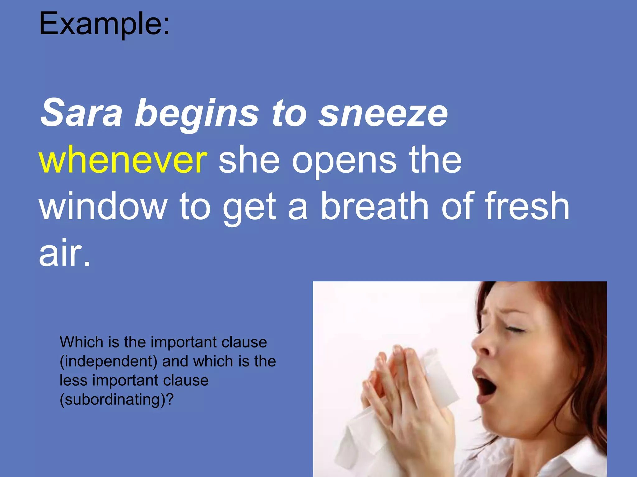 Example:
Sara begins to sneeze
whenever she opens the
window to get a breath of fresh
air.
Which is the important clause
(independent) and which is the
less important clause
(subordinating)?
 