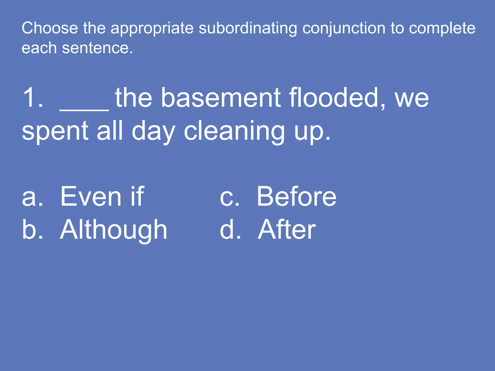 Choose the appropriate subordinating conjunction to complete
each sentence.
1. ____ the basement flooded, we
spent all day cleaning up.
a. Even if c. Before
b. Although d. After
 