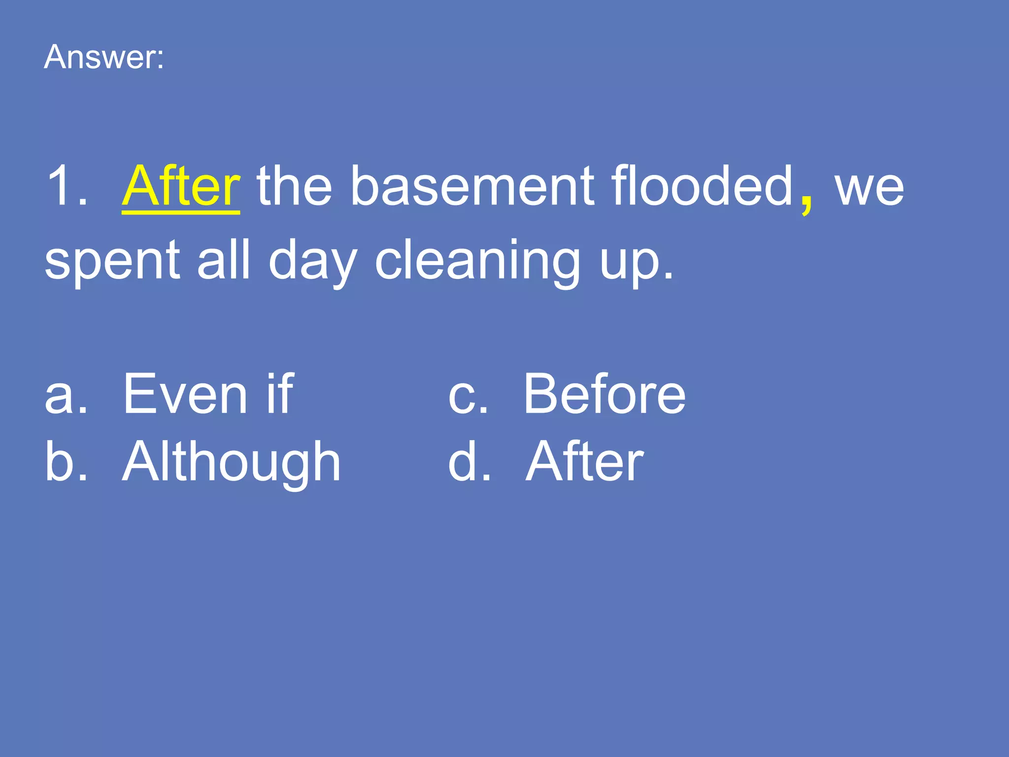 Answer:
1. After the basement flooded, we
spent all day cleaning up.
a. Even if c. Before
b. Although d. After
 
