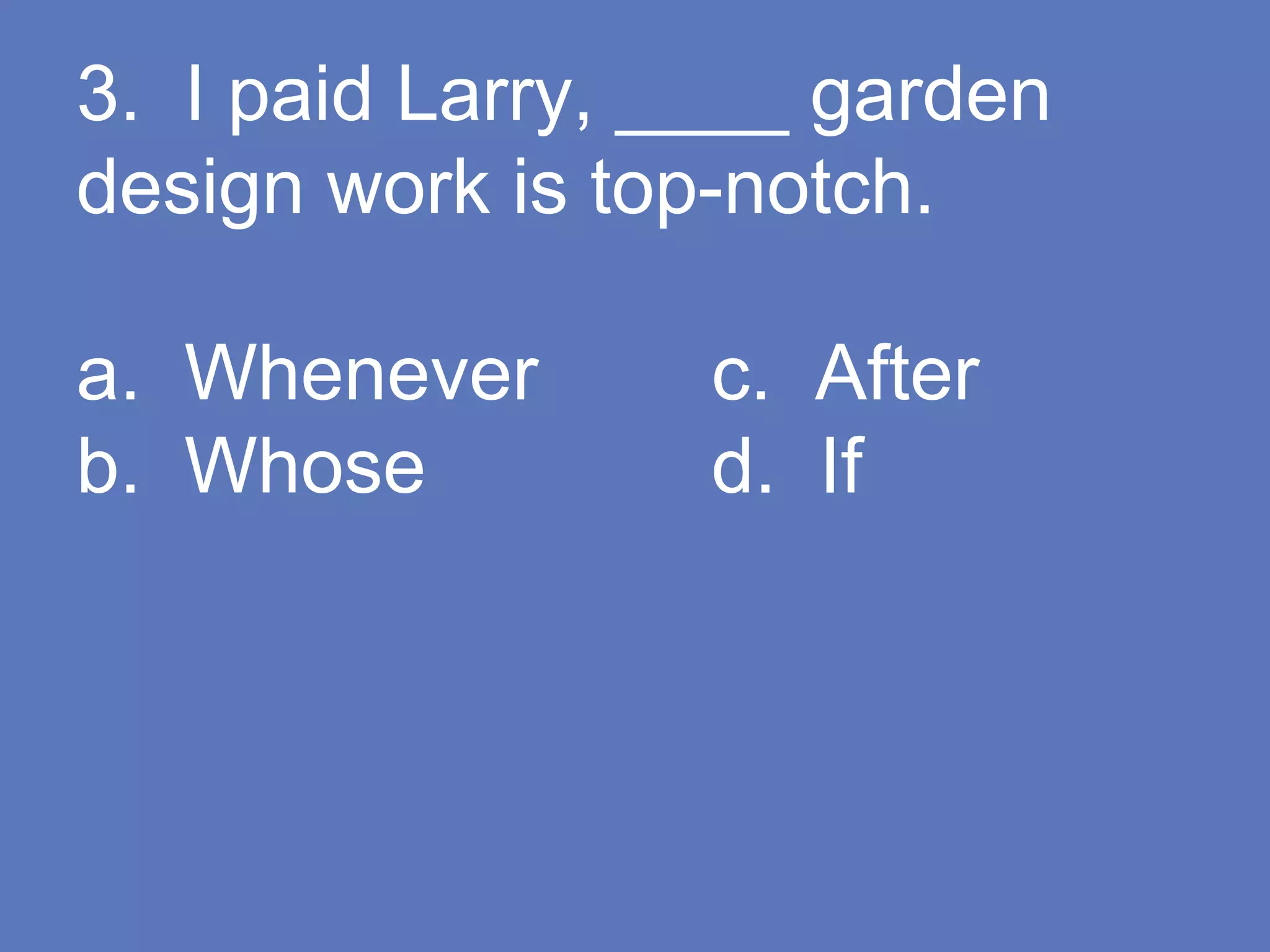 3. I paid Larry, ____ garden
design work is top-notch.
a. Whenever c. After
b. Whose d. If
 