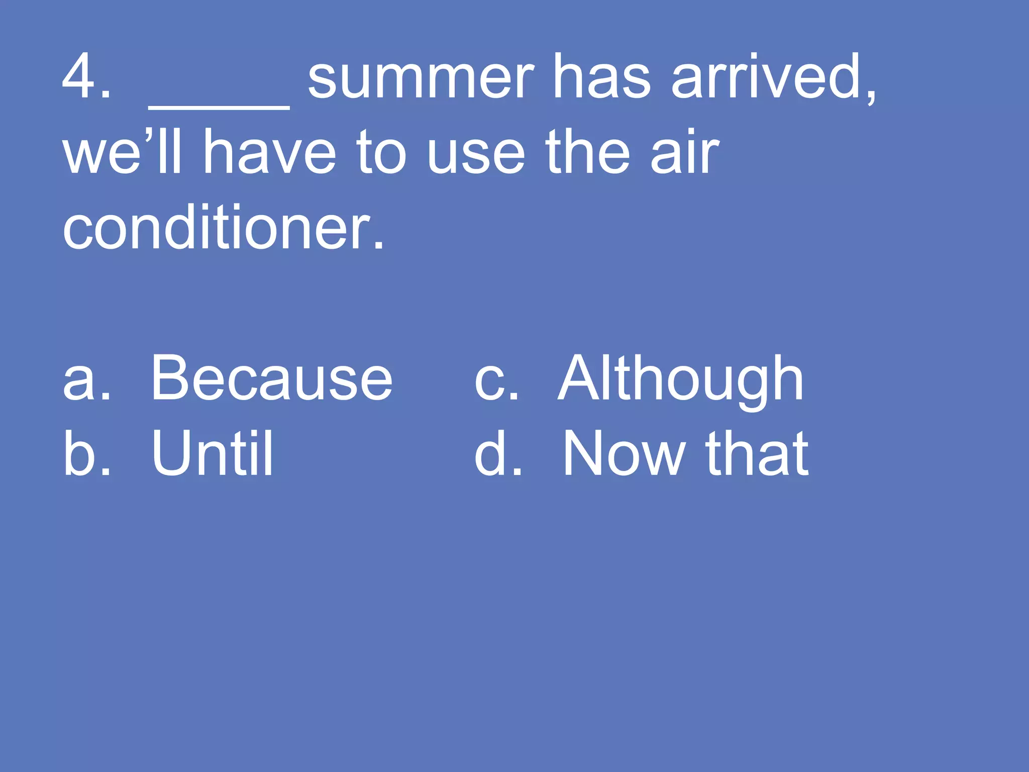 4. ____ summer has arrived,
we’ll have to use the air
conditioner.
a. Because c. Although
b. Until d. Now that
 
