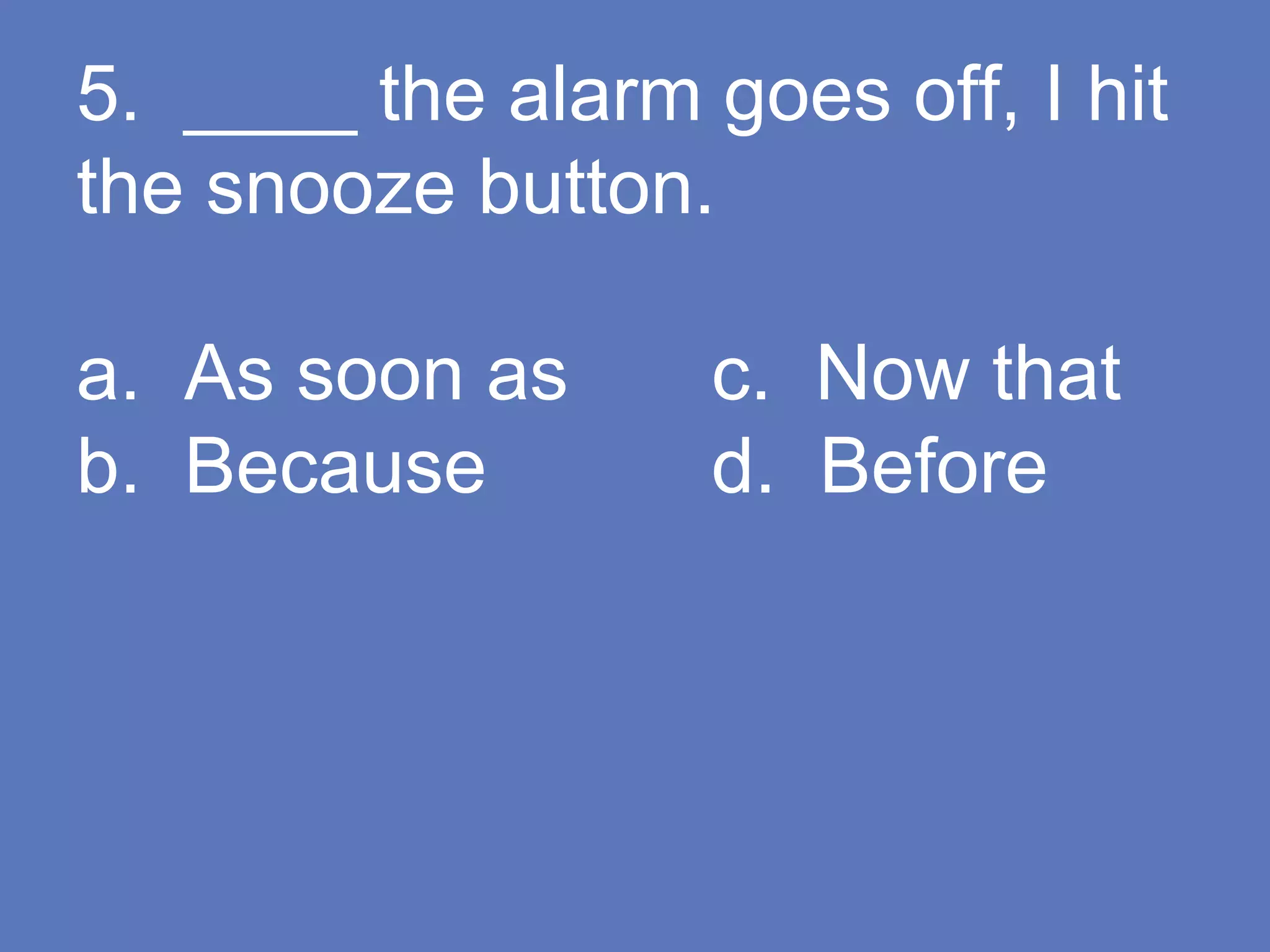 5. ____ the alarm goes off, I hit
the snooze button.
a. As soon as c. Now that
b. Because d. Before
 